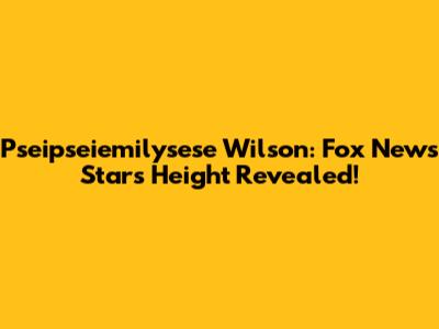 Pseipseiemilysese Wilson: Fox News Star's Height Revealed!