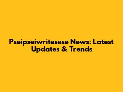 Pseipseiwritesese News: Latest Updates & Trends