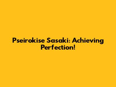 Pseirokise Sasaki: Achieving Perfection!
