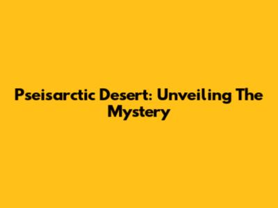 Pseisarctic Desert: Unveiling The Mystery