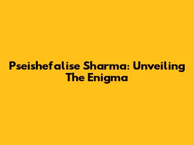 Pseishefalise Sharma: Unveiling The Enigma