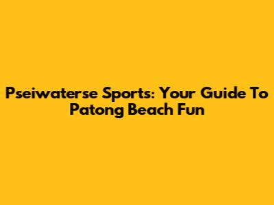 Pseiwaterse Sports: Your Guide To Patong Beach Fun