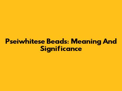 Pseiwhitese Beads: Meaning And Significance