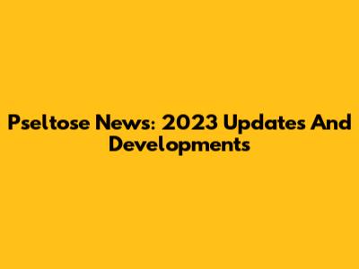 Pseltose News: 2023 Updates And Developments