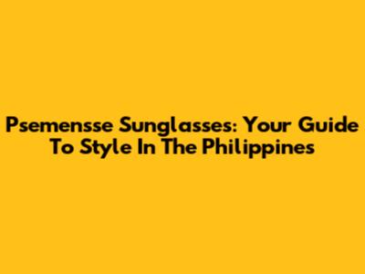Psemensse Sunglasses: Your Guide To Style In The Philippines