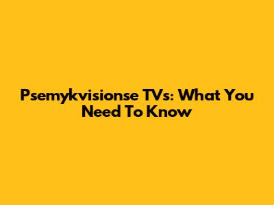 Psemykvisionse TVs: What You Need To Know
