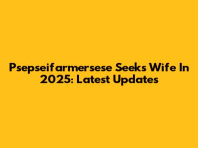 Psepseifarmersese Seeks Wife In 2025: Latest Updates