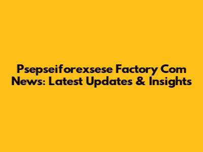 Psepseiforexsese Factory Com News: Latest Updates & Insights