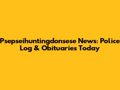 Psepseihuntingdonsese News: Police Log & Obituaries Today