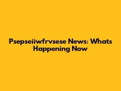 Psepseiiwfrvsese News: What's Happening Now