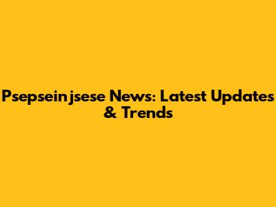 Psepseinjsese News: Latest Updates & Trends