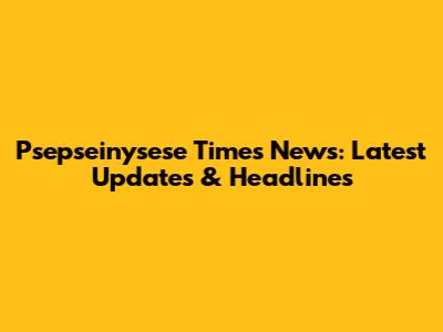 Psepseinysese Times News: Latest Updates & Headlines