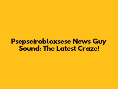 Psepseirobloxsese News Guy Sound: The Latest Craze!