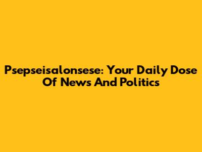 Psepseisalonsese: Your Daily Dose Of News And Politics