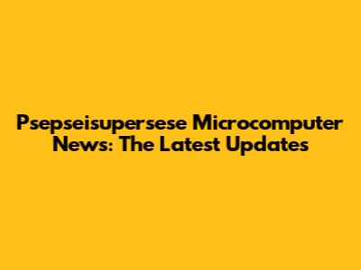 Psepseisupersese Microcomputer News: The Latest Updates