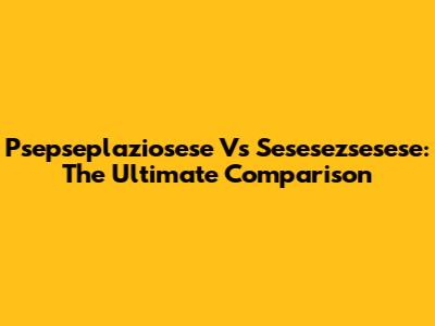 Psepseplaziosese Vs Sesesezsesese: The Ultimate Comparison
