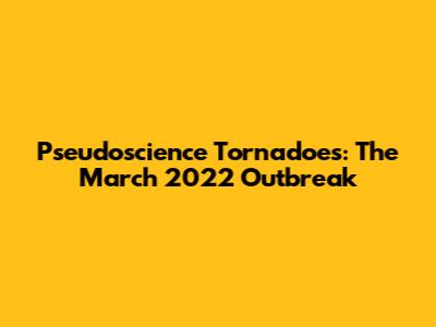 Pseudoscience Tornadoes: The March 2022 Outbreak