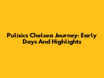 Pulisic's Chelsea Journey: Early Days And Highlights