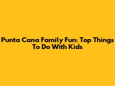 Punta Cana Family Fun: Top Things To Do With Kids