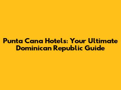 Punta Cana Hotels: Your Ultimate Dominican Republic Guide