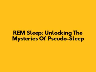 REM Sleep: Unlocking The Mysteries Of Pseudo-Sleep