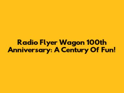 Radio Flyer Wagon 100th Anniversary: A Century Of Fun!
