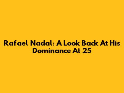 Rafael Nadal: A Look Back At His Dominance At 25