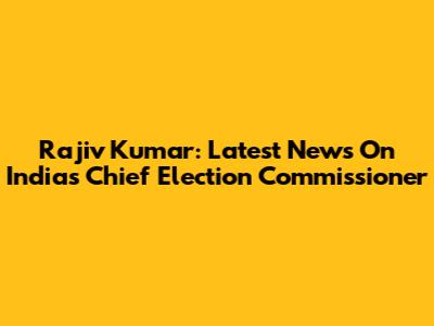 Rajiv Kumar: Latest News On India's Chief Election Commissioner