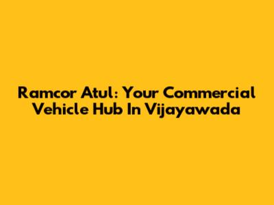 Ramcor Atul: Your Commercial Vehicle Hub In Vijayawada