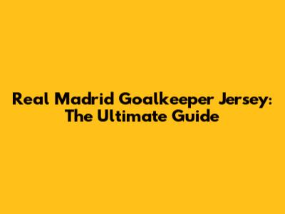 Real Madrid Goalkeeper Jersey: The Ultimate Guide