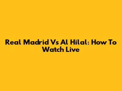 Real Madrid Vs Al Hilal: How To Watch Live