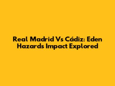 Real Madrid Vs Cádiz: Eden Hazard's Impact Explored