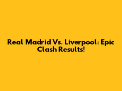 Real Madrid Vs. Liverpool: Epic Clash Results!