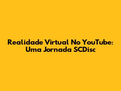 Realidade Virtual No YouTube: Uma Jornada SCDisc