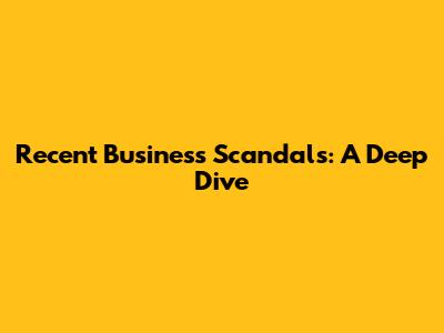 Recent Business Scandals: A Deep Dive