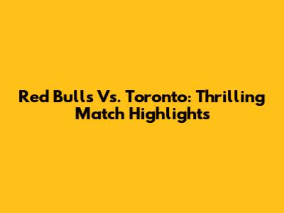 Red Bulls Vs. Toronto: Thrilling Match Highlights