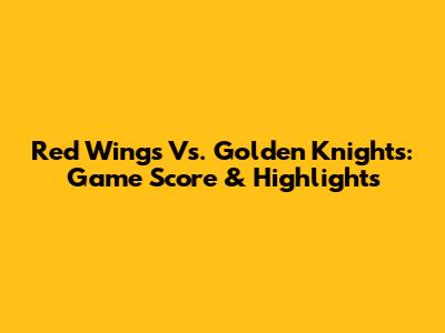 Red Wings Vs. Golden Knights: Game Score & Highlights