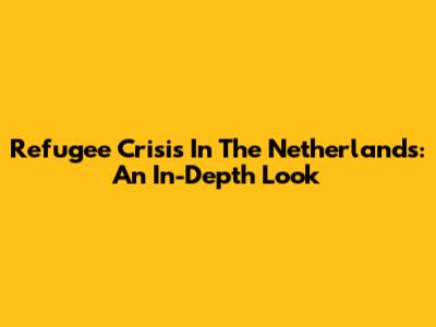 Refugee Crisis In The Netherlands: An In-Depth Look