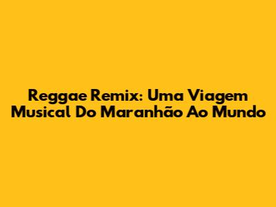 Reggae Remix: Uma Viagem Musical Do Maranhão Ao Mundo