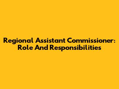 Regional Assistant Commissioner: Role And Responsibilities