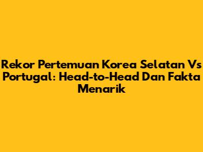 Rekor Pertemuan Korea Selatan Vs Portugal: Head-to-Head Dan Fakta Menarik