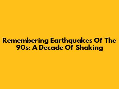 Remembering Earthquakes Of The 90s: A Decade Of Shaking
