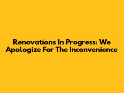 Renovations In Progress: We Apologize For The Inconvenience