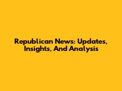 Republican News: Updates, Insights, And Analysis