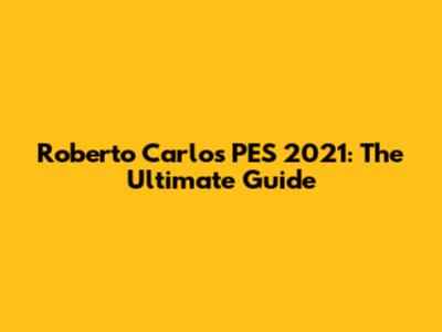 Roberto Carlos PES 2021: The Ultimate Guide
