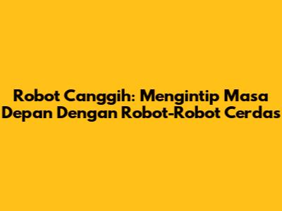 Robot Canggih: Mengintip Masa Depan Dengan Robot-Robot Cerdas