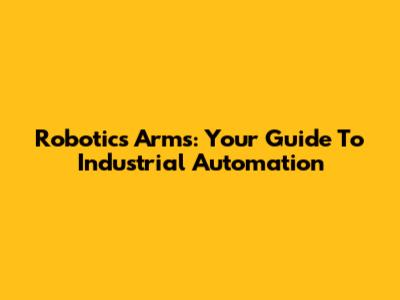 Robotics Arms: Your Guide To Industrial Automation