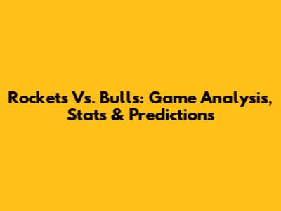Rockets Vs. Bulls: Game Analysis, Stats & Predictions