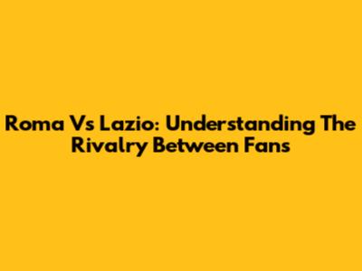 Roma Vs Lazio: Understanding The Rivalry Between Fans