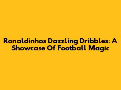 Ronaldinho's Dazzling Dribbles: A Showcase Of Football Magic